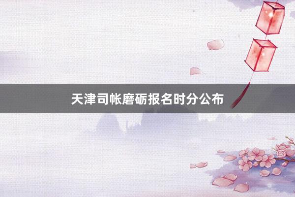 天津司帐磨砺报名时分公布