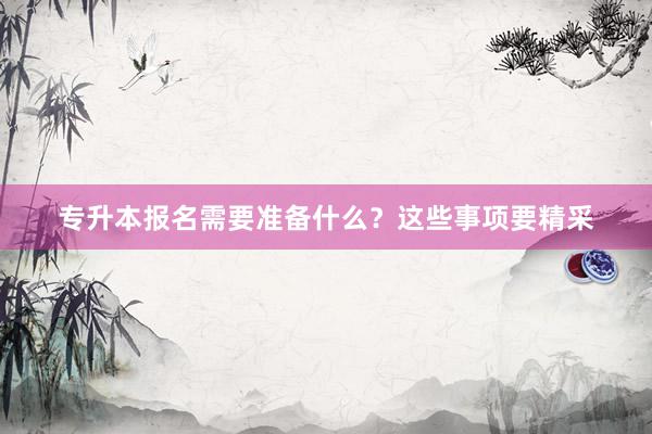 专升本报名需要准备什么？这些事项要精采